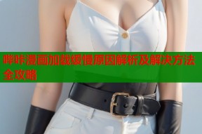 哔咔漫画加载缓慢原因解析及解决方法全攻略