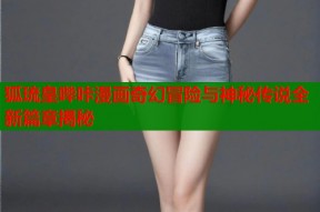 狐琉皇哔咔漫画奇幻冒险与神秘传说全新篇章揭秘