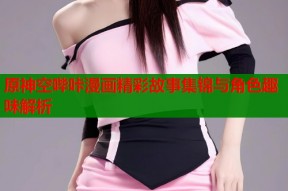 原神空哔咔漫画精彩故事集锦与角色趣味解析