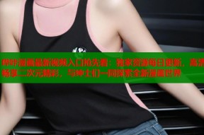 哔咔漫画最新视频入口抢先看：独家资源每日更新，高清畅享二次元精彩，与绅士们一同探索全新漫画世界